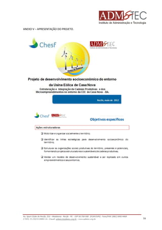 ANEXO V – APRESENTAÇÃO DO PROJETO.

Av. Sport Clube do Recife, 252 – Madalena - Recife - PE - CEP 50.750-500 (FCAP/UPE) - Fone/FAX: (081) 3445
3445-4469
CNPJ. 35.328.913/0001-16 - Email: admtec@admtec.org.br - www.admtec.org.br

16

 