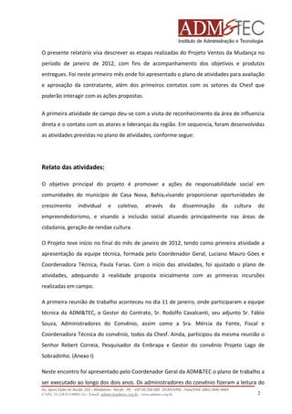 O presente relatório visa descrever as etapas realizadas do Projeto Ventos da Mudança no
período de janeiro de 2012, com fins de acompanhamento dos objetivos e produtos
entregues. Foi neste primeiro mês onde foi apresentado o plano de atividades para avaliação
e aprovação da contratante, além dos primeiros contatos com os setores da Chesf que
poderão interagir com as ações propostas.
A primeira atividade de campo deu-se com a visita de reconhecimento da área de influencia
direta e o contato com os atores e lideranças da região. Em sequencia, foram desenvolvidas
as atividades previstas no plano de atividades, conforme segue:

Relato das atividades:
O objetivo principal do projeto é promover a ações de responsabilidade social em
comunidades do município de Casa Nova, Bahia,visando proporcionar oportunidades de
crescimento

individual

e

coletivo,

através

da

disseminação

da

cultura

do

empreendedorismo, e visando a inclusão social atuando principalmente nas áreas de
cidadania, geração de rendae cultura.
O Projeto teve início no final do mês de janeiro de 2012, tendo como primeira atividade a
apresentação da equipe técnica, formada pelo Coordenador Geral, Luciano Mauro Góes e
Coordenadora Técnica, Paula Farias. Com o início das atividades, foi ajustado o plano de
atividades, adequando à realidade proposta inicialmente com as primeiras incursões
realizadas em campo.
A primeira reunião de trabalho aconteceu no dia 11 de janeiro, onde participaram a equipe
técnica da ADM&TEC, o Gestor do Contrato, Sr. Rodolfo Cavalcanti, seu adjunto Sr. Fábio
Souza, Administradores do Convênio, assim como a Sra. Mércia da Fonte, Fiscal e
Coordenadora Técnica do convênio, todos da Chesf. Ainda, participou da mesma reunião o
Senhor Rebert Correia, Pesquisador da Embrapa e Gestor do convênio Projeto Lago de
Sobradinho. (Anexo I)
Neste encontro foi apresentado pelo Coordenador Geral da ADM&TEC o plano de trabalho a
ser executado ao longo dos dois anos. Os administradores do convênio fizeram a leitura do
Av. Sport Clube do Recife, 252 – Madalena - Recife - PE - CEP 50.750-500 (FCAP/UPE) - Fone/FAX: (081) 3445-4469
CNPJ. 35.328.913/0001-16 - Email: admtec@admtec.org.br - www.admtec.org.br

2

 