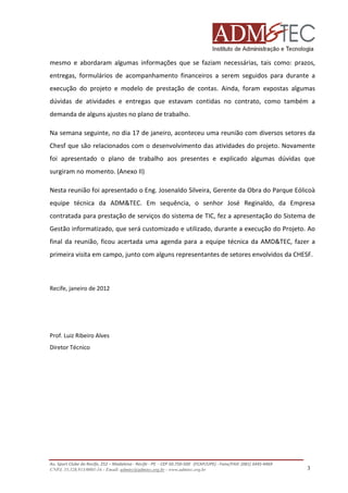 mesmo e abordaram algumas informações que se faziam necessárias, tais como: prazos,
entregas, formulários de acompanhamento financeiros a serem seguidos para durante a
execução do projeto e modelo de prestação de contas. Ainda, foram expostas algumas
dúvidas de atividades e entregas que estavam contidas no contrato, como também a
demanda de alguns ajustes no plano de trabalho.
Na semana seguinte, no dia 17 de janeiro, aconteceu uma reunião com diversos setores da
Chesf que são relacionados com o desenvolvimento das atividades do projeto. Novamente
foi apresentado o plano de trabalho aos presentes e explicado algumas dúvidas que
surgiram no momento. (Anexo II)
Nesta reunião foi apresentado o Eng. Josenaldo Silveira, Gerente da Obra do Parque Eólicoà
equipe técnica da ADM&TEC. Em sequência, o senhor José Reginaldo, da Empresa
contratada para prestação de serviços do sistema de TIC, fez a apresentação do Sistema de
Gestão informatizado, que será customizado e utilizado, durante a execução do Projeto. Ao
final da reunião, ficou acertada uma agenda para a equipe técnica da AMD&TEC, fazer a
primeira visita em campo, junto com alguns representantes de setores envolvidos da CHESF.

Recife, janeiro de 2012

Prof. Luiz Ribeiro Alves
Diretor Técnico

Av. Sport Clube do Recife, 252 – Madalena - Recife - PE - CEP 50.750-500 (FCAP/UPE) - Fone/FAX: (081) 3445-4469
CNPJ. 35.328.913/0001-16 - Email: admtec@admtec.org.br - www.admtec.org.br

3

 