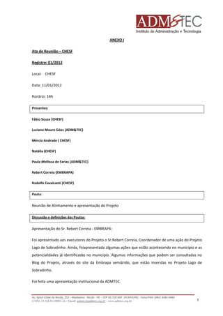 ANEXO I
Ata de Reunião – CHESF
Registro: 01/2012
Local: CHESF
Data: 11/01/2012
Horário: 14h
Presentes:
Fábio Souza (CHESF)
Luciano Mauro Góes (ADM&TEC)
Mércia Andrade ( CHESF)
Natália (CHESF)
Paula Mellissa de Farias (ADM&TEC)
Rebert Correia (EMBRAPA)
Rodolfo Cavalcanti (CHESF)
Pauta:

Reunião de Alinhamento e apresentação do Projeto
Discussão e definições das Pautas:

Apresentação do Sr. Rebert Correia - EMBRAPA:
Foi apresentado aos executores do Projeto o Sr.Rebert Correia, Coordenador de uma ação do Projeto
Lago de Sobradinho. Ainda, foiapresentada algumas ações que estão acontecendo no município e as
potencialidades já identificadas no município. Algumas informações que podem ser consultadas no
Blog do Projeto, através do site da Embrapa semiárido, que estão inseridas no Projeto Lago de
Sobradinho.
Foi feita uma apresentação institucional da ADMTEC.

Av. Sport Clube do Recife, 252 – Madalena - Recife - PE - CEP 50.750-500 (FCAP/UPE) - Fone/FAX: (081) 3445-4469
CNPJ. 35.328.913/0001-16 - Email: admtec@admtec.org.br - www.admtec.org.br

5

 