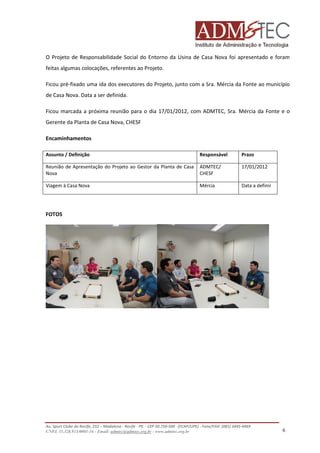 O Projeto de Responsabilidade Social do Entorno da Usina de Casa Nova foi apresentado e foram
feitas algumas colocações, referentes ao Projeto.
Ficou pré-fixado uma ida dos executores do Projeto, junto com a Sra. Mércia da Fonte ao município
de Casa Nova. Data a ser definida.
Ficou marcada a próxima reunião para o dia 17/01/2012, com ADMTEC, Sra. Mércia da Fonte e o
Gerente da Planta de Casa Nova, CHESF
Encaminhamentos
Assunto / Definição

Responsável

Prazo

Reunião de Apresentação do Projeto ao Gestor da Planta de Casa
Nova

ADMTEC/
CHESF

17/01/2012

Viagem à Casa Nova

Mércia

Data a definir

FOTOS

Av. Sport Clube do Recife, 252 – Madalena - Recife - PE - CEP 50.750-500 (FCAP/UPE) - Fone/FAX: (081) 3445-4469
CNPJ. 35.328.913/0001-16 - Email: admtec@admtec.org.br - www.admtec.org.br

6

 