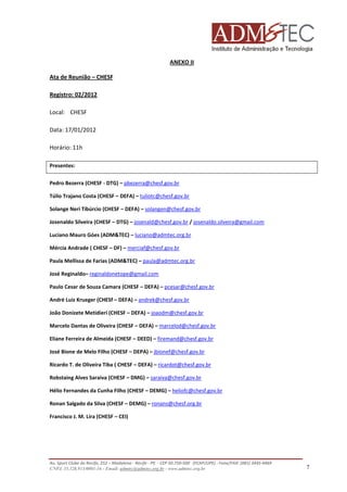ANEXO II
Ata de Reunião – CHESF
Registro: 02/2012
Local: CHESF
Data: 17/01/2012
Horário: 11h
Presentes:
Pedro Bezerra (CHESF - DTG) – pbezerra@chesf.gov.br
Túlio Trajano Costa (CHESF – DEFA) – tuliotc@chesf.gov.br
Solange Neri Tibúrcio (CHESF – DEFA) – solangen@chesf.gov.br
Josenaldo Silveira (CHESF – DTG) – josenald@chesf.gov.br / josenaldo.silveira@gmail.com
Luciano Mauro Góes (ADM&TEC) – luciano@admtec.org.br
Mércia Andrade ( CHESF – DF) – merciaf@chesf.gov.br
Paula Mellissa de Farias (ADM&TEC) – paula@admtec.org.br
José Reginaldo– reginaldonetope@gmail.com
Paulo Cesar de Souza Camara (CHESF – DEFA) – pcesar@chesf.gov.br
André Luiz Krueger (CHESf – DEFA) – andrek@chesf.gov.br
João Donizete Metidieri (CHESF – DEFA) – joaodm@chesf.gov.br
Marcelo Dantas de Oliveira (CHESF – DEFA) – marcelod@chesf.gov.br
Eliane Ferreira de Almeida (CHESF – DEED) – firemand@chesf.gov.br
José Bione de Melo Filho (CHESF – DEPA) – jbionef@chesf.gov.br
Ricardo T. de Oliveira Tiba ( CHESF – DEFA) – ricardot@chesf.gov.br
Robstaing Alves Saraiva (CHESF – DMG) – saraiva@chesf.gov.br
Hélio Fernandes da Cunha Filho (CHESF – DEMG) – heliofc@chesf.gov.br
Ronan Salgado da Silva (CHESF – DEMG) – ronans@chesf.org.br
Francisco J. M. Lira (CHESF – CEI)

Av. Sport Clube do Recife, 252 – Madalena - Recife - PE - CEP 50.750-500 (FCAP/UPE) - Fone/FAX: (081) 3445-4469
CNPJ. 35.328.913/0001-16 - Email: admtec@admtec.org.br - www.admtec.org.br

7

 