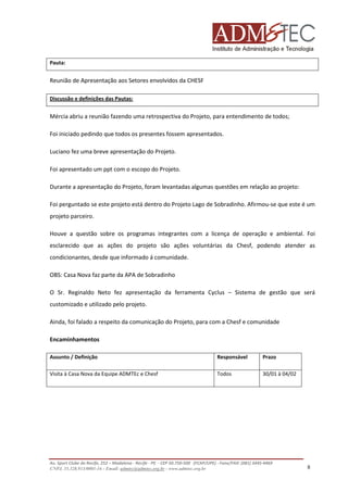 Pauta:

Reunião de Apresentação aos Setores envolvidos da CHESF
Discussão e definições das Pautas:

Mércia abriu a reunião fazendo uma retrospectiva do Projeto, para entendimento de todos;
Foi iniciado pedindo que todos os presentes fossem apresentados.
Luciano fez uma breve apresentação do Projeto.
Foi apresentado um ppt com o escopo do Projeto.
Durante a apresentação do Projeto, foram levantadas algumas questões em relação ao projeto:
Foi perguntado se este projeto está dentro do Projeto Lago de Sobradinho. Afirmou-se que este é um
projeto parceiro.
Houve a questão sobre os programas integrantes com a licença de operação e ambiental. Foi
esclarecido que as ações do projeto são ações voluntárias da Chesf, podendo atender as
condicionantes, desde que informado á comunidade.
OBS: Casa Nova faz parte da APA de Sobradinho
O Sr. Reginaldo Neto fez apresentação da ferramenta Cyclus – Sistema de gestão que será
customizado e utilizado pelo projeto.
Ainda, foi falado a respeito da comunicação do Projeto, para com a Chesf e comunidade
Encaminhamentos
Assunto / Definição

Responsável

Prazo

Visita à Casa Nova da Equipe ADMTEc e Chesf

Todos

30/01 à 04/02

Av. Sport Clube do Recife, 252 – Madalena - Recife - PE - CEP 50.750-500 (FCAP/UPE) - Fone/FAX: (081) 3445-4469
CNPJ. 35.328.913/0001-16 - Email: admtec@admtec.org.br - www.admtec.org.br

8

 
