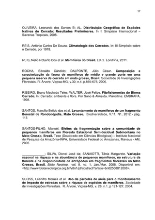 17

OLIVEIRA, Leonardo dos Santos Et AL. Distribuição Geográfica de Espécies
Nativas do Cerrado: Resultados Preliminares. In II Simpósio Internacional –
Savanas Tropicais, 2008.

REIS, Antônio Carlos De Souza. Climatologia dos Cerrados. In: III Simpósio sobre
o Cerrado, por 1978.

REIS, Nelio Roberto Dos et al. Mamíferos do Brasil. Ed. 2. Londrina, 2011.

ROCHA, Ednaldo Cândido; DALPONTE, Júlio César. Composição e
caracterização da fauna de mamíferos de médio e grande porte em uma
pequena reserva de cerrado em mato grosso, Brasil. Sociedade de Investigações
Florestais. R. Árvore, Viçosa-MG, v.30, n.4, p.669-678, 2006.

RIBEIRO, Bruno Machado Teles; WALTER, José Felipe. Fitofisionomias do Bioma
Cerrado. In: Cerrado: ambiente e flora. Por Sano & Almeida. Planaltina: EMBRAPA,
1998.

SANTOS, Marcílio Belido dos et al. Levantamento de mamíferos de um fragmento
florestal de Rondonópolis, Mato Grosso. Biodiversidade, V.11, N1, 2012 - pág.
115

SANTOS-FILHO, Manoel. Efeitos da fragmentação sobre a comunidade de
pequenos mamíferos em Floresta Estacional Semidecidual Submontana no
Mato Grosso, Brasil. Tese (Doutorado em Ciências Biológicas) – Instituto Nacional
de Pesquisa da Amazônia-INPA, Universidade Federal do Amazonas, Manaus - AM,
2005.

_____________; SILVA, Dionei José da; SANAIOTTI, Tânia Margarete. Variação
sazonal na riqueza e na abundância de pequenos mamíferos, na estrutura da
floresta e na disponibilidade de artrópodes em fragmentos florestais no Mato
Grosso, Brasil. Biota Neotrop., vol. 8, no. 1, Jan./Mar. 2008. Disponível em:
<http://www.biotaneotropica.org.br/v8n1/pt/abstract?article+bn02508012008>.

SCOSS, Leandro Moraes et al. Uso de parcelas de areia para o monitoramento
de impacto de estradas sobre a riqueza de espécies de mamíferos. Sociedade
de Investigações Florestais. R. Árvore, Viçosa-MG, v. 28, n.1, p 121-127, 2004.

 
