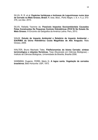 18

SILVA, R. R. et al. Espécies herbáceas e lenhosas de Leguminosae numa área
de Cerrado no Mato Grosso, Brasil. R. bras. Bioci., Porto Alegre, v. 8, n. 4, p. 373376, out./dez. 2010.

SILVA, Rafaelly Yasmine da. Possíveis Impactos Socioambientais Causados
Pelas Construções De Pequenas Centrais Hidrelétricas (PCH´S) No Estado De
Mato Grosso. In Encontro de Geógrafos da América Latina. Peru, 2013.

WALM. Estudo de Impacto Ambiental e Relatório de Impacto Ambiental –
EIA/RIMA da Usina Hidrelétrica Couto Magalhães de Alto Araguaia. Mato
Grosso, 2009.

WALTER, Bruno Machado Teles. Fitofisionomias do bioma Cerrado: síntese
terminológica e relações florísticas. Tese (Doutorado em Ciências Biológicas) –
Instituto de Ciências Biológicas, Universidade de Brasília, Brasília 2006.

WARMING, Eugenio; FERRI, Mario G. A lagoa santa. Vegetação de cerrados
brasileiros. Belo Horizonte: USP, 1973.

 