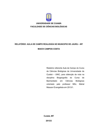UNIVERSIDADE DE CUIABÁ
FACULDADE DE CIÊNCIAS BIOLÓGICAS

RELATÓRIO: AULA DE CAMPO REALIZADA NO MUNICIPIO DE JAURU – MT
MAICK CAMPOS COSTA

Relatório referente Aula de Campo do Curso
de Ciências Biológicas da Universidade de
Cuiabá – UNIC, para obtenção de nota na
disciplina

Biogeografia

Bacharelado
orientado

em

pelo

do

Curso

Ciências

professor

Cuiabá, MT
2013/2

Biológicas

MSc.

Massavi Evangelista em 2013/1.

de

Mahal

 