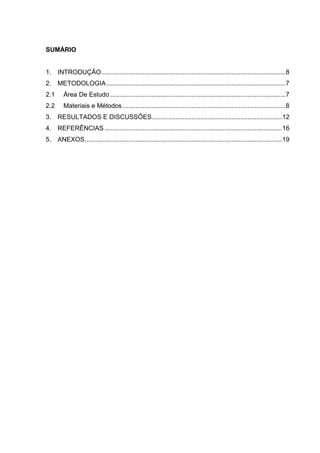 SUMÁRIO

1. INTRODUÇÃO ...................................................................................................... 8
2. METODOLOGIA ................................................................................................... 7
2.1

Área De Estudo ................................................................................................. 7

2.2

Materiais e Métodos .......................................................................................... 8

3. RESULTADOS E DISCUSSÕES ........................................................................ 12
4. REFERÊNCIAS .................................................................................................. 16
5. ANEXOS ............................................................................................................. 19

 
