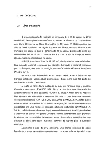 7

2. METODOLOGIA

2.1

Área De Estudo

O presente trabalho foi realizado no período de 04 a 06 de outubro de 2013
sendo início da estação chuvosa do Cerrado, na área de influência da construção de
uma Usina Hidrelétrica na Bacia Hidrográfica do Rio Jauru (BHRJ) implantada no
ano de 2002, localizada na região sudoeste do Estado de Mato Grosso e no
município de Jauru a qual é denominada UHE Jauru, posicionada entre as
coordenadas 14º 14' a 16º 14' Latitude Sul e 57º 44' a 59º 43' Longitude Oeste
(Google maps) na interbacia do rio Jauru.
A BHRJ possui uma área de 11.705 km², distribuídas em nove sub-bacias.
Sua extensão territorial é composta por planalto, depressão e pantanal, drenados
pelo rio Paraguai, com área de transição entre o Cerrado e a Floresta Amazônica
(NEVES, 2011).
De acordo com Santos-Filho et al (2008) a região é de fitofisionomia de
Floresta Estacional Semidecidual Submontana, desta forma não faz parte do
domínio morfoclimático amazônico.
A região da UHE Jauru localiza-se na área de transição entre o domínio
Cerrado e Amazônico (EVANGELISTA, 2013) a qual tem sido desmatada há
aproximadamente 45 anos (SANTOS-FILHO et al, 2008). A maior parte da região é
hoje ocupada por pastagens e pequenas lavouras, o que determina mosaicos
vegetacionais distintos (SANTOS-FILHO et al, 2008, EVANGELISTA, 2013). Esses
remanescentes caracterizam se como ilhas de vegetações parcialmente conectadas
ou isoladas em uma matriz de paisagem altamente perturbada (EVANGELISTA,
2013). Um fato observável na área é que como indicio de que a área foi perturbada é
a presença de plantas do gênero Cecropia, plantas consideradas boas pioneiras
localizadas nas proximidades da barragem, estas plantas são pouco exigentes e se
adaptam a solos com pouco nutrientes servindo de suporte para a sucessão
ecológica.
Atualmente a área da UHE apresenta uma grande extensão de áreas
florestadas e em processo de recuperação como pode ser visto na figura 01, onde

 