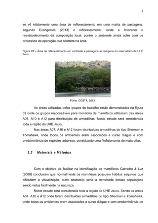 8

se vê nitidamente uma área de reflorestamento em uma matriz de pastagens,
segundo

Evangelista

(2013)

o

reflorestamento

tende

a

favorecer

o

reestabelecimento da composição local, porém o ambiente ainda sofre com os
processos de operação que ocorrem na área.
Figura 01 – Área de reflorestamento em contraste a pastagens as margens do reservatório da UHE
Jauru

Fonte: COSTA, 2013.

As áreas utilizadas pelos grupos de trabalho estão demonstradas na figura
02 onde os grupos responsáveis para monitoria de mamíferos utilizaram das áreas
A07, A10 e A12 para distribuição de armadilhas. Neste estudo será considerada
toda a região da UHE Jauru.
Nas áreas A07, A10 e A12 foram distribuídas armadilhas do tipo Sherman e
Tomahawk, onde todos os ambientes eram associados a curso d’água e com
predominância de espécies arbóreas, constituindo uma fitofisionomia de mata ciliar.

2.2

Materiais e Métodos

Com o objetivo de facilitar na identificação de mamíferos Carvalho & Luz
(2008) concluíram que normalmente os mamíferos possuem hábitos esquivos que
dificultam a visualização, outro obstáculo seria a densidade destas populações
sendo vistos facilmente na natureza.
Neste estudo será considerada toda a região da UHE Jauru. Sendo as áreas
A07, A10 e A12 onde foram distribuídas armadilhas do tipo Sherman e Tomahawk,
onde todos os ambientes eram associados a curso d’água e com predominância de

 