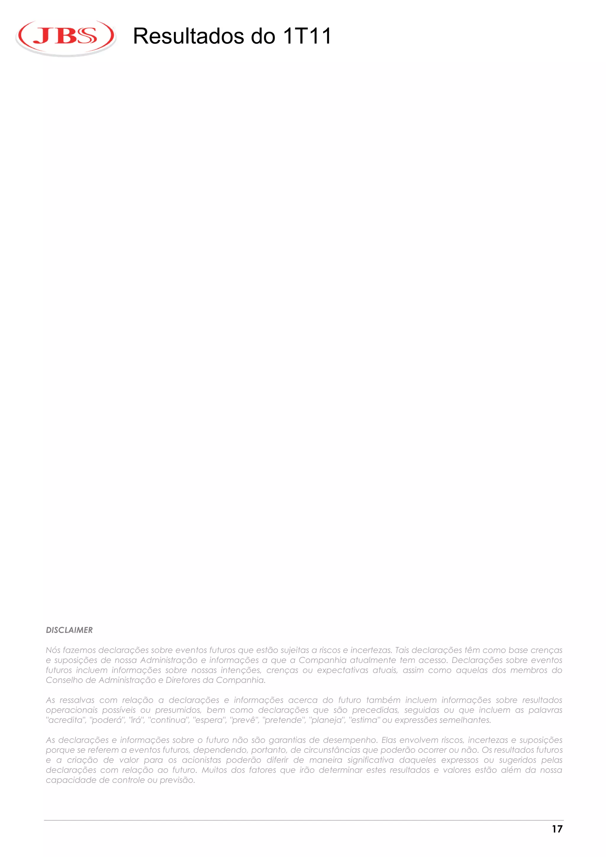 Resultados do 1T11




DISCLAIMER

Nós fazemos declarações sobre eventos futuros que estão sujeitas a riscos e incertezas. Tais declarações têm como base crenças
e suposições de nossa Administração e informações a que a Companhia atualmente tem acesso. Declarações sobre eventos
futuros incluem informações sobre nossas intenções, crenças ou expectativas atuais, assim como aquelas dos membros do
Conselho de Administração e Diretores da Companhia.

As ressalvas com relação a declarações e informações acerca do futuro também incluem informações sobre resultados
operacionais possíveis ou presumidos, bem como declarações que são precedidas, seguidas ou que incluem as palavras
"acredita", "poderá", "irá", "continua", "espera", "prevê", "pretende", "planeja", "estima" ou expressões semelhantes.

As declarações e informações sobre o futuro não são garantias de desempenho. Elas envolvem riscos, incertezas e suposições
porque se referem a eventos futuros, dependendo, portanto, de circunstâncias que poderão ocorrer ou não. Os resultados futuros
e a criação de valor para os acionistas poderão diferir de maneira significativa daqueles expressos ou sugeridos pelas
declarações com relação ao futuro. Muitos dos fatores que irão determinar estes resultados e valores estão além da nossa
capacidade de controle ou previsão.




                                                                                                                           17
 