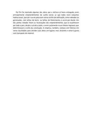 Por fim foi mostrado algumas das obras que a JetCasa já havia entregado, eram
principalmente empreendimentos de cunho social, já que todos eram conjuntos
habitacionais, que por sua vez possuíam vários estilos de edificação, como sobrados ou
germinadas, com telhas de barro ou telhas de fibrocimento, e assim por diante. Um
dos pontos notados foram as localizações dos empreendimentos, que se espalhavam
por todo o país, desde o sul até o norte, e eram justamente esses fatores regionais que
determinavam o estilo da construção. A empresa, também, contava com fabricas em
varias localidades para atender suas obras em lugares mais distantes e evitar o gasto
com transporte de material.
 