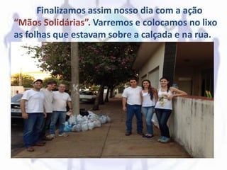 Finalizamos assim nosso dia com a ação
“Mãos Solidárias”. Varremos e colocamos no lixo
as folhas que estavam sobre a calçada e na rua.
 