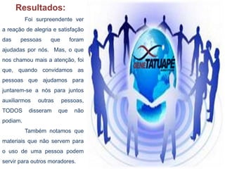 Foi surpreendente ver
a reação de alegria e satisfação
das pessoas que foram
ajudadas por nós. Mas, o que
nos chamou mais a atenção, foi
que, quando convidamos as
pessoas que ajudamos para
juntarem-se a nós para juntos
auxiliarmos outras pessoas,
TODOS disseram que não
podiam.
Também notamos que
materiais que não servem para
o uso de uma pessoa podem
servir para outros moradores.
Resultados:
 