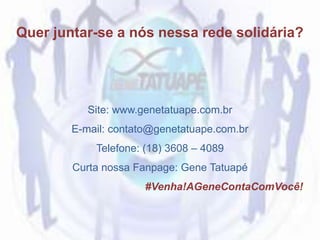 Site: www.genetatuape.com.br
E-mail: contato@genetatuape.com.br
Telefone: (18) 3608 – 4089
Curta nossa Fanpage: Gene Tatuapé
#Venha!AGeneContaComVocê!
Quer juntar-se a nós nessa rede solidária?
 