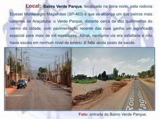 Local: Bairro Verde Parque, localizado na zona norte, pela rodovia
Elyeser Montenegro Magalhães (SP-463) é que se alcança um dos bairros mais
carentes de Araçatuba: o Verde Parque, distante cerca de dez quilômetros do
centro da cidade, com pavimentação recente das ruas ganha um significado
especial para mais de mil moradores. Afinal, nenhuma via era asfaltada e não
havia escola em nenhum nível de ensino. E falta ainda posto de saúde.
Foto: entrada do Bairro Verde Parque.
 