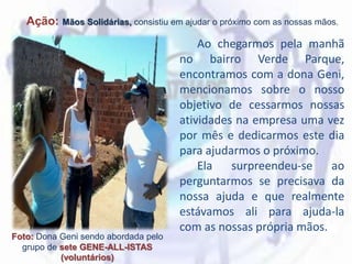 Ação: Mãos Solidárias, consistiu em ajudar o próximo com as nossas mãos.
Foto: Dona Geni sendo abordada pelo
grupo de sete GENE-ALL-ISTAS
(voluntários)
Ao chegarmos pela manhã
no bairro Verde Parque,
encontramos com a dona Geni,
mencionamos sobre o nosso
objetivo de cessarmos nossas
atividades na empresa uma vez
por mês e dedicarmos este dia
para ajudarmos o próximo.
Ela surpreendeu-se ao
perguntarmos se precisava da
nossa ajuda e que realmente
estávamos ali para ajuda-la
com as nossas própria mãos.
 