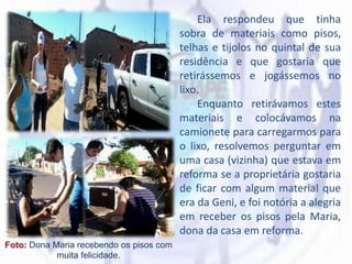Ela respondeu que tinha
sobra de materiais como pisos,
telhas e tijolos no quintal de sua
residência e que gostaria que
retirássemos e jogássemos no
lixo.
Enquanto retirávamos estes
materiais e colocávamos na
camionete para carregarmos para
o lixo, resolvemos perguntar em
uma casa (vizinha) que estava em
reforma se a proprietária gostaria
de ficar com algum material que
era da Geni, e foi notória a alegria
em receber os pisos pela Maria,
dona da casa em reforma.
Foto: Dona Maria recebendo os pisos com
muita felicidade.
 
