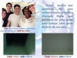 Outra pessoa que
ajudamos, foi uma
senhora muito simpática
chamada Maria, que
precisava de uma ajuda
para colocar uma parte
do forro de sua casa.
Foto: antes, sem o forro Foto: depois, com o forro
Foto: Dona Maria contente com o forro
colocado pelo grupo GENE-ALL-ISTAS.
 