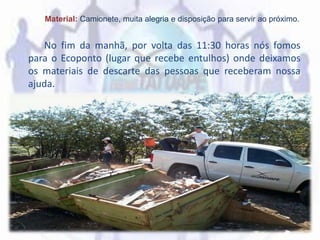 Material: Camionete, muita alegria e disposição para servir ao próximo.
No fim da manhã, por volta das 11:30 horas nós fomos
para o Ecoponto (lugar que recebe entulhos) onde deixamos
os materiais de descarte das pessoas que receberam nossa
ajuda.
 