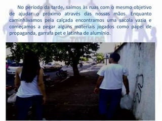 No período da tarde, saímos às ruas com o mesmo objetivo
de ajudar o próximo através das nossas mãos. Enquanto
caminhávamos pela calçada encontramos uma sacola vazia e
começamos a pegar alguns materiais jogados como papel de
propaganda, garrafa pet e latinha de alumínio.
 