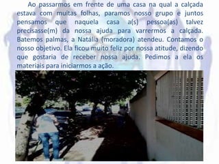 Ao passarmos em frente de uma casa na qual a calçada
estava com muitas folhas, paramos nosso grupo e juntos
pensamos que naquela casa a(s) pessoa(as) talvez
precisasse(m) da nossa ajuda para varrermos a calçada.
Batemos palmas, a Natália (moradora) atendeu. Contamos o
nosso objetivo. Ela ficou muito feliz por nossa atitude, dizendo
que gostaria de receber nossa ajuda. Pedimos a ela os
materiais para iniciarmos a ação.
 