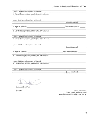 ____________________________________________Relatório de Atividades do Programa XXXXX

(Anexo XXXX em mídia digital e ou hiperlink)
b) Descrição do produto gerado (Max. 100 palavras):


(Anexo XXXX em mídia digital e ou hiperlink)
                                                                Quantidade total

2) Tipo do produto:__________________________________________Indicador atividade: ______

a) Descrição do produto gerado (Max. 100 palavras):


(Anexo XXXX em mídia digital e ou hiperlink)
b) Descrição do produto gerado (Max. 100 palavras):


(Anexo XXXX em mídia digital e ou hiperlink)
                                                                Quantidade total

n) Tipo do produto:________________________________________Indicador atividade: _________

a) Descrição do produto gerado (Max. 100 palavras):


(Anexo XXXX em mídia digital e ou hiperlink)
b) Descrição do produto gerado (Max. 100 palavras):


(Anexo XXXX em mídia digital e ou hiperlink)
                                                                Quantidade total




    Luciana Alves Pinto

    Bolsista                                                              Visto, de acordo
                                                                Ester Maria Dreher Heuser
                                                        Coordenadora do Núcleo UNIOESTE




                                                                                        10
 