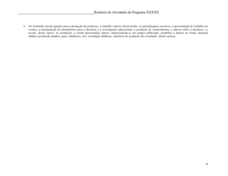 ____________________________________________Relatório de Atividades do Programa XXXXX


   3.   Os resultados devem apontar para a formação do professor, o trabalho coletivo desenvolvido, as aprendizagens possíveis, a apresentação de trabalho em
        eventos, a manipulação de instrumentos para a docência e a investigação educacional, a produção de conhecimentos e saberes sobre a docência e a
        escola, dentre outros. As produções, a serem apresentadas abaixo, materizalizam-se em artigos publicados, portfólios e diários de bordo, material
        didático produzido (mídias, jogos, dinâmicas, etc), estratégias didáticas, relatórios de avaliação dos resultados, dentre outras).




                                                                                                                                                           4
 