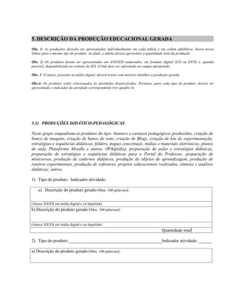 5. DESCRIÇÃO DA PRODUÇÃO EDUCACIONAL GERADA
Obs. 1: As produções deverão ser apresentadas individualmente em cada tabela e em ordem alfabética. Insira novas
linhas para o mesmo tipo de produto. Ao final, a tabela deverá apresentar a quantidade total da produção.

Obs. 2: Os produtos devem ser apresentados em ANEXOS numerados, em formato digital (CD ou DVD) e, quando
possível, disponibilizado na website da IES. O link deve ser informado no campo apropriado.

Obs. 3: O anexo, presente na mídia digital, deverá trazer com maiores detalhes a produção gerada.

Obs.4: Os produtos estão relacionados às atividades desenvolvidas. Portanto, para cada tipo de produto, deverá ser
apresentado o indicador da atividade correspondente (ver quadro 4).




5.1) PRODUÇÕES DIDÁTICO-PEDAGÓGICAS

Neste grupo enquadram-se produtos do tipo: banners e cartazes pedagógicos produzidos, criação de
banco de imagens, criação de banco de sons, criação de Blogs, criação de kits de experimentação,
estratégias e sequências didáticas, folders, mapas conceituais, mídias e materiais eletrônicos, planos
de aula, Plataforma Moodle e outras, (Wikipédia), preparação de aulas e estratégias didáticas,
preparação de estratégias e sequências didáticas para o Portal do Professor, preparação de
minicursos, produção de cadernos didáticos, produção de objetos de aprendizagem, produção de
roteiros experimentais, produção de softwares, projetos educacionais realizados, sínteses e análises
didáticas; outros.

1) Tipo do produto: Indicador atividade:

    a) Descrição do produto gerado (Max. 100 palavras):


(Anexo XXXX em mídia digital e ou hiperlink)
b) Descrição do produto gerado (Max. 100 palavras):


(Anexo XXXX em mídia digital e ou hiperlink)
                                                                                     Quantidade total

2) Tipo do produto:__________________________________________Indicador atividade: ______

a) Descrição do produto gerado (Max. 100 palavras):
 