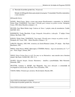 ____________________________________________Relatório de Atividades do Programa XXXXX


    a) Descrição do produto gerado (Max. 100 palavras):

        Relação da bibliografia básica para projeto de pesquisa “Comunidade Filosófico-matemática
        e suas conexões.”

Bibliografia básica:

DANIEL, Marie-France. Ideias e textos para pensar filosoficamente a matemática. In: KOHAN,
Walter Omar; WAKSMAN, Vera (orgs.). Filosofia para crianças na prática escolar. Petrópolis:
Vozes, 1998. (Série filosofia e crianças; v. 2)

HEUSER, Ester Maria Dreher (org). Caderno de Notas 1: projeto, notas & ressonâncias. Cuiabá:
EdUFMT, 2011.

KISHIMOTO, Tizuko Morchida. O jogo, brinquedo, brincadeira e educação. 2º edição. Cortez
Editora: São Paulo, 1998.

KOHAN, Walter Omar; WAKSMAN, Vera (orgs). Filosofia para crianças na prática escolar. –
Petrópolis, RJ: Vozes, 1998. – (Série filosofia e crianças; v. 2)

LOBATO, Monteiro, 1882-1948. Aritmética da Emília/Monteiro Lobato; 29º edição – São Paulo:
Brasiliense, 1995.

SMOLE, Kátia Stocco; DINIZ, Maria Ignez; CÂNDIDO, Patrícia. Jogos de matemática de 1º a 5º
ano – Porto Alegre: Artmed, 2007.


SMOLE, Kátia Cristina Stocco et alii. Era uma vez na Matemática: uma conexão com a literatura
infantil. São Paulo: CAEM-USP, 1993. V. 4.

SOARES, Eduardo Sarquis. Ensinar Matemática – desafios e possibilidades. Belo Horizonte:
Dimensão, 2009.

SPLITTER, Laurance J.; SHARP, Ann Margareth. Uma nova educação: a comunidade de
investigação na sala de aula. São Paulo: Nova Alexandria, 1999.

TAHAN, Malba. O homem que calculava. Rio de Janeiro: Record, 2001.




(Anexo XXXX em mídia digital e ou hiperlink)
b) Descrição do produto gerado (Max. 100 palavras):


(Anexo XXXX em mídia digital e ou hiperlink)


                                                                                                    7
 