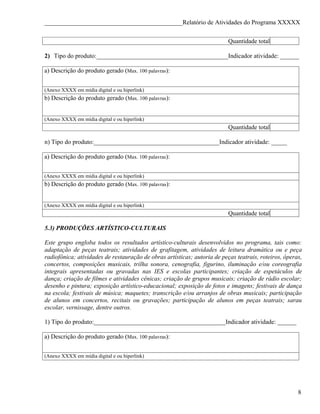 ____________________________________________Relatório de Atividades do Programa XXXXX


                                                                          Quantidade total

2) Tipo do produto:__________________________________________Indicador atividade: ______

a) Descrição do produto gerado (Max. 100 palavras):


(Anexo XXXX em mídia digital e ou hiperlink)
b) Descrição do produto gerado (Max. 100 palavras):


(Anexo XXXX em mídia digital e ou hiperlink)
                                                                          Quantidade total

n) Tipo do produto:________________________________________Indicador atividade: _____

a) Descrição do produto gerado (Max. 100 palavras):


(Anexo XXXX em mídia digital e ou hiperlink)
b) Descrição do produto gerado (Max. 100 palavras):


(Anexo XXXX em mídia digital e ou hiperlink)
                                                                          Quantidade total

5.3) PRODUÇÕES ARTÍSTICO-CULTURAIS

Este grupo engloba todos os resultados artístico-culturais desenvolvidos no programa, tais como:
adaptação de peças teatrais; atividades de grafitagem, atividades de leitura dramática ou e peça
radiofônica; atividades de restauração de obras artísticas; autoria de peças teatrais, roteiros, óperas,
concertos, composições musicais, trilha sonora, cenografia, figurino, iluminação e/ou coreografia
integrais apresentadas ou gravadas nas IES e escolas participantes; criação de espetáculos de
dança; criação de filmes e atividades cênicas; criação de grupos musicais; criação de rádio escolar;
desenho e pintura; exposição artístico-educacional; exposição de fotos e imagens; festivais de dança
na escola; festivais de música; maquetes; transcrição e/ou arranjos de obras musicais; participação
de alunos em concertos, recitais ou gravações; participação de alunos em peças teatrais; sarau
escolar, vernissage, dentre outros.

1) Tipo do produto:__________________________________________Indicador atividade: ______

a) Descrição do produto gerado (Max. 100 palavras):


(Anexo XXXX em mídia digital e ou hiperlink)




                                                                                                      8
 