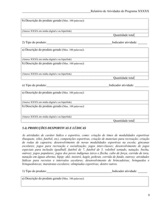 ____________________________________________Relatório de Atividades do Programa XXXXX


b) Descrição do produto gerado (Max. 100 palavras):


(Anexo XXXX em mídia digital e ou hiperlink)
                                                                        Quantidade total

2) Tipo do produto:__________________________________________Indicador atividade: ______

a) Descrição do produto gerado (Max. 100 palavras):


(Anexo XXXX em mídia digital e ou hiperlink)
b) Descrição do produto gerado (Max. 100 palavras):


(Anexo XXXX em mídia digital e ou hiperlink)
                                                                        Quantidade total

n) Tipo do produto:________________________________________Indicador atividade: _________

a) Descrição do produto gerado (Max. 100 palavras):


(Anexo XXXX em mídia digital e ou hiperlink)
b) Descrição do produto gerado (Max. 100 palavras):


(Anexo XXXX em mídia digital e ou hiperlink)
                                                                        Quantidade total

5.4) PRODUÇÕES DESPORTIVAS E LÚDICAS

As atividades de caráter lúdico e esportivo, como: criação de times de modalidades esportivas
(basquete, vôlei, futebol, etc), competições esportivas, criação de materiais para recreação; criação
de rodas de capoeira; desenvolvimento de novas modalidades esportivas na escola; gincanas
escolares; jogos para recreação e socialização; jogos inter-classes; desenvolvimento de jogos
especiais para inclusão (goalball, futebol de 7, futebol de 5, voleibol sentado, natação, bocha,
outros); jogos populares; jogos dos povos indígenas (arco e flecha, cabo de força, corrida de tora,
natação em águas abertas, hipip; akô, insistró, kagót, peikran, corrida de fundo, outros); atividades
lúdicas para recreios e intervalos escolares; desenvolvimento de brincadeiras; brinquedos e
brinquedotecas; maratonas escolares; olimpíadas esportivas; dentre outros.

1) Tipo do produto:__________________________________________Indicador atividade: ______

a) Descrição do produto gerado (Max. 100 palavras):




                                                                                                    9
 