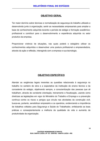RELATÓRIO FINAL DO ESTÁGIO
OBJETIVO GERAL
Ter maior domínio sobre técnicas e normatização de segurança do trabalho utilizado e
desenvolvido junto à organização, sentir as necessidades empresariais para ampliar a
base de conhecimento adquirida durante o período de estágio e formação acadêmico-
profissional e contribuir para o desenvolvimento e experiência adquirida no setor
produtivo da empresa.
Proporcionar vivência de situações, nas quais poderá o estagiário utilizar os
conhecimentos adquiridos e desenvolver uma postura profissional e empreendedora,
através da ação e reflexão, interagindo com a empresa e sua tecnologia.
OBJETIVO ESPECÍFICO
Atender as exigências legais inerentes as questões relacionada à segurança no
trabalho no canteiro de obra e a expectativa da instituição de ensino técnico e da
concedente do estágio, objetivando sempre, a conscientização das pessoas que ali
trabalham, através de constante orientação, treinamento e fiscalização, usando como
diretrizes as legislações em vigor do Ministério do Trabalho e Emprego e a prevenção
contínua contra os riscos e perigos que circula nas atividades da construção civil,
busca-se, portanto, sensibilizar empresário e os operários, evidenciando a importância
de trabalhos voltados para Segurança e Saúde do Trabalhador, enfatizando as boas
práticas e conseqüentemente a melhoria da qualidade de vida e aumento de
produtividade da organização.
10
COLÉGIO MONSENHOR D’AMATO
RUA: SANTA LUZIA ,Nº 53 CENTRO –SANTA LUZIA –MG
 