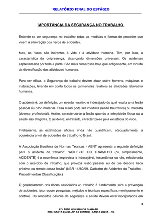 RELATÓRIO FINAL DO ESTÁGIO
IMPORTÂNCIA DA SEGURANÇA NO TRABALHO
Entende-se por segurança no trabalho todas as medidas e formas de proceder que
visem à eliminação dos riscos de acidentes.
Mas, os riscos são inerentes à vida e à atividade humana. Têm, por isso, a
característica da onipresença, alcançando dimensões universais. Os acidentes
espreitam-nos por toda a parte. São mais numerosos hoje que antigamente, em virtude
da diversificação das atividades humanas.
Para ser eficaz, a Segurança do trabalho devem atuar sobre homens, máquinas e
instalações, levando em conta todos os pormenores relativos às atividades laborativa
humanas.
O acidente é, por definição, um evento negativo e indesejado do qual resulta uma lesão
pessoal ou dano material. Essa lesão pode ser imediata (lesão traumática) ou mediata
(doença profissional). Assim, caracteriza-se a lesão quando a integridade física ou a
saúde são atingidas. O acidente, entretanto, caracteriza-se pela existência do risco.
Infelizmente, as estatísticas oficiais ainda não quantificam, adequadamente, a
ocorrência anual de acidentes do trabalho no Brasil.
A Associação Brasileira de Normas Técnicas - ABNT apresenta a seguinte definição
para o acidente do trabalho: "ACIDENTE DO TRABALHO (ou, simplesmente,
ACIDENTE) é a ocorrência imprevista e indesejável, instantânea ou não, relacionada
com o exercício do trabalho, que provoca lesão pessoal ou de que decorre risco
próximo ou remoto dessa lesão" (NBR 14280/99, Cadastro de Acidentes do Trabalho -
Procedimento e Classificação.)
O gerenciamento dos riscos associados ao trabalho é fundamental para a prevenção
de acidentes. Isso requer pesquisas, métodos e técnicas específicas, monitoramento e
controle. Os conceitos básicos de segurança e saúde devem estar incorporados em
11
COLÉGIO MONSENHOR D’AMATO
RUA: SANTA LUZIA ,Nº 53 CENTRO –SANTA LUZIA –MG
 