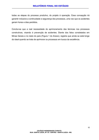 RELATÓRIO FINAL DO ESTÁGIO
todas as etapas do processo produtivo, do projeto à operação. Essa concepção irá
garantir inclusive a continuidade e segurança dos processos, uma vez que os acidentes
geram horas e dias perdidos.
Conclui-se que a real necessidade do aprimoramento das técnicas nos processos
construtivos, visando à prevenção de acidentes. Diante dos fatos constatados em
Minas Gerais e no resto do país (Figura 1 do Anexo), registra que ainda se está longe
do ideal quando se trata de aprimorar os processos em busca da excelência.
12
COLÉGIO MONSENHOR D’AMATO
RUA: SANTA LUZIA ,Nº 53 CENTRO –SANTA LUZIA –MG
 