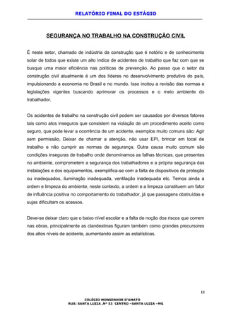 RELATÓRIO FINAL DO ESTÁGIO
SEGURANÇA NO TRABALHO NA CONSTRUÇÃO CIVIL
É neste setor, chamado de indústria da construção que é notório e de conhecimento
solar de todos que existe um alto índice de acidentes de trabalho que faz com que se
busque uma maior eficiência nas políticas de prevenção. Ao passo que o setor da
construção civil atualmente é um dos líderes no desenvolvimento produtivo do país,
impulsionando a economia no Brasil e no mundo. Isso incitou a revisão das normas e
legislações vigentes buscando aprimorar os processos e o meio ambiente do
trabalhador.
Os acidentes de trabalho na construção civil podem ser causados por diversos fatores
tais como atos inseguros que consistem na violação de um procedimento aceito como
seguro, que pode levar a ocorrência de um acidente, exemplos muito comuns são: Agir
sem permissão, Deixar de chamar a atenção, não usar EPI, brincar em local de
trabalho e não cumprir as normas de segurança. Outra causa muito comum são
condições inseguras de trabalho onde denominamos as falhas técnicas, que presentes
no ambiente, comprometem a segurança dos trabalhadores e a própria segurança das
instalações e dos equipamentos, exemplifica-se com a falta de dispositivos de proteção
ou inadequados, iluminação inadequada, ventilação inadequada etc. Temos ainda a
ordem e limpeza do ambiente, neste contexto, a ordem e a limpeza constituem um fator
de influência positiva no comportamento do trabalhador, já que passagens obstruídas e
sujas dificultam os acessos.
Deve-se deixar claro que o baixo nível escolar e a falta de noção dos riscos que correm
nas obras, principalmente as clandestinas figuram também como grandes precursores
dos altos níveis de acidente, aumentando assim as estatísticas.
13
COLÉGIO MONSENHOR D’AMATO
RUA: SANTA LUZIA ,Nº 53 CENTRO –SANTA LUZIA –MG
 