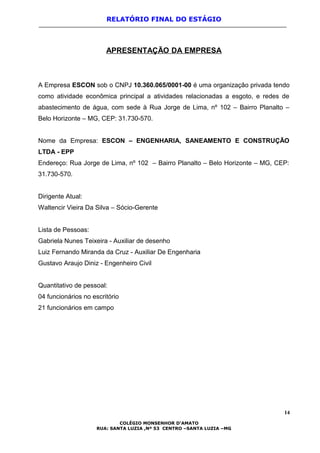RELATÓRIO FINAL DO ESTÁGIO
APRESENTAÇÃO DA EMPRESA
A Empresa ESCON sob o CNPJ 10.360.065/0001-00 é uma organização privada tendo
como atividade econômica principal a atividades relacionadas a esgoto, e redes de
abastecimento de água, com sede à Rua Jorge de Lima, nº 102 – Bairro Planalto –
Belo Horizonte – MG, CEP: 31.730-570.
Nome da Empresa: ESCON – ENGENHARIA, SANEAMENTO E CONSTRUÇÃO
LTDA - EPP
Endereço: Rua Jorge de Lima, nº 102 – Bairro Planalto – Belo Horizonte – MG, CEP:
31.730-570.
Dirigente Atual:
Waltencir Vieira Da Silva – Sócio-Gerente
Lista de Pessoas:
Gabriela Nunes Teixeira - Auxiliar de desenho
Luiz Fernando Miranda da Cruz - Auxiliar De Engenharia
Gustavo Araujo Diniz - Engenheiro Civil
Quantitativo de pessoal:
04 funcionários no escritório
21 funcionários em campo
14
COLÉGIO MONSENHOR D’AMATO
RUA: SANTA LUZIA ,Nº 53 CENTRO –SANTA LUZIA –MG
 