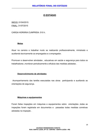 RELATÓRIO FINAL DO ESTÁGIO
O ESTÁGIO
INÍCIO: 01/04/2015
FINAL: 31/07/2015
CARGA HORÁRIA CUMPRIDA: 510 h.
Metas
Atuar na carreira e trabalhar muito se realizando profissionalmente, ministrado e
auxiliando tecnicamente os empregados e o empregador.
Promover e desenvolver atividades , educativas em saúde e segurança para todos os
trabalhadores ,monitorar periodicamente a eficácia das medidas adotadas .
Desenvolvimento de atividades
Acompanhamento das tarefas executadas nas obras participando e auxiliando as
orientações de segurança.
Máquinas e equipamentos
Foram feitas inspeções em máquinas e equipamentos sobre orientações ,todas as
inspeções foram registrada em documentos e passadas todas medidas corretivas
adotadas na inspeção .
15
COLÉGIO MONSENHOR D’AMATO
RUA: SANTA LUZIA ,Nº 53 CENTRO –SANTA LUZIA –MG
 