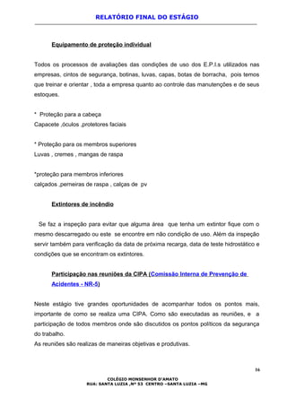 RELATÓRIO FINAL DO ESTÁGIO
Equipamento de proteção individual
Todos os processos de avaliações das condições de uso dos E.P.I.s utilizados nas
empresas, cintos de segurança, botinas, luvas, capas, botas de borracha, pois temos
que treinar e orientar , toda a empresa quanto ao controle das manutenções e de seus
estoques.
* Proteção para a cabeça
Capacete ,óculos ,protetores faciais
* Proteção para os membros superiores
Luvas , cremes , mangas de raspa
*proteção para membros inferiores
calçados ,perneiras de raspa , calças de pv
Extintores de incêndio
Se faz a inspeção para evitar que alguma área que tenha um extintor fique com o
mesmo descarregado ou este se encontre em não condição de uso. Além da inspeção
servir também para verificação da data de próxima recarga, data de teste hidrostático e
condições que se encontram os extintores.
Participação nas reuniões da CIPA (Comissão Interna de Prevenção de
Acidentes - NR-5)
Neste estágio tive grandes oportunidades de acompanhar todos os pontos mais,
importante de como se realiza uma CIPA. Como são executadas as reuniões, e a
participação de todos membros onde são discutidos os pontos políticos da segurança
do trabalho.
As reuniões são realizas de maneiras objetivas e produtivas.
16
COLÉGIO MONSENHOR D’AMATO
RUA: SANTA LUZIA ,Nº 53 CENTRO –SANTA LUZIA –MG
 