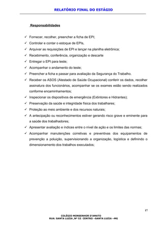 RELATÓRIO FINAL DO ESTÁGIO
Responsabilidades
 Fornecer, recolher, preencher a ficha de EPI;
 Controlar e contar o estoque de EPIs,
 Arquivar as requisições de EPI e lançar na planilha eletrônica;
 Recebimento, conferência, organização e descarte
 Entregar o EPI para teste;
 Acompanhar o andamento do teste;
 Preencher a ficha e passar para avaliação da Segurança do Trabalho.
 Receber os ASOS (Atestado de Saúde Ocupacional) conferir os dados, recolher
assinatura dos funcionários, acompanhar se os exames estão sendo realizados
conforme encaminhamentos;
 Inspecionar os dispositivos de emergência (Extintores e Hidrantes);
 Preservação da saúde e integridade física dos trabalhares;
 Proteção ao meio ambiente e dos recursos naturais;
 A antecipação ou reconhecimentos estiver gerando risco grave e eminente para
a saúde dos trabalhadores;
 Apresentar avaliação e índices entre o nível de ação e os limites das normas;
 Acompanhar manutenções corretivas e preventivas dos equipamentos de
prevenção a poluição, supervisionando a organização, logística e definindo o
dimensionamento dos trabalhos executados;
17
COLÉGIO MONSENHOR D’AMATO
RUA: SANTA LUZIA ,Nº 53 CENTRO –SANTA LUZIA –MG
 