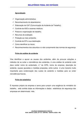 RELATÓRIO FINAL DO ESTÁGIO
Aprendizado
 Organização administrativa;
 Reconhecimento do absenteísmo;
 Elaboração de CAT (Comunicação de Acidente de Trabalho);
 Controle de ASO e exames médicos;
 Postura e organização de trabalho;
 Recursos de avaliação;
 Proteção ao meio ambiente;
 Controle de EPI e sua destinação;
 Como identificar os riscos;
 Reconhecimentos dos assuntos e o não cumprimento das normas de segurança.
Ficha de análise de acidente
Visa identificar e apurar as causas dos acidentes, além de procurar soluções e
métodos de se evitar a reincidência dos acidentes, é uma análise do acidente onde
deve conter nome do acidentado, n.º da CIPA, nome da empresa, descrição do
acidente, causas apuradas e medidas propostas, entre outros é uma maneira muito
importante para evidenciação dos custos do acidente e medidas para se evitar
reincidências futuras.
Ficha de estatística
É impresso próprio da empresa e serve para cumprir uma exigência do ministério do
trabalho, está contida todas as informações e dados estatísticos de segurança das
empresas em determinado mês.
18
COLÉGIO MONSENHOR D’AMATO
RUA: SANTA LUZIA ,Nº 53 CENTRO –SANTA LUZIA –MG
 