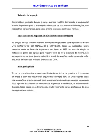 RELATÓRIO FINAL DO ESTÁGIO
Relatório de inspeção
Como foi bem explicado durante o curso que todo relatório de inspeção e fundamental
e muito importante para o empregador que todos os documentos e informações, são
necessárias para empresa, para o seu próprio resguardo dentro das normas.
Noções de como registrar a CIPA no ministério do trabalho
Na eleição da cipa também vivenciei instruções dos processo para registrar a CIPA no
MTE (MINISTÉRIO DO TRABALHO E EMPREGO), todas as explicações foram
passadas onde se falou da importância em levar ao MTE as atas de eleição e
instalação e posse dos cipistas para requerer junto ao MTE o registro da mesma, não
se esquecendo de levar junto o calendário anual de reuniões, onde consta dia, mês,
ano, local e horário das reuniões ordinárias da CIPA.
Instruções gerais
Todos os procedimentos e suas importância de ter, todos os quesitos e documentos
em mãos e além dos documentos arquivados é sempre bom, ter uma segunda cópia
nos seus próprio arquivo pessoal, para se resguardar de qualquer surpresa inesperada
Todo tipo de documentos e memorandos expedidos e recebidos, e levantamentos
diversos, todos esses procedimentos são muito importante para o profissional da área
de segurança do trabalho.
19
COLÉGIO MONSENHOR D’AMATO
RUA: SANTA LUZIA ,Nº 53 CENTRO –SANTA LUZIA –MG
 