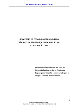 RELATÓRIO FINAL DO ESTÁGIO
RELATÓRIO DE ESTÁGIO SUPERVISIONADO
TÉCNICO EM SEGURANÇA DO TRABALHO NA
CONSTRUÇÃO CIVIL
Relatório Final apresentado por Keila da
Conceição Paulino, ao Curso Técnico de
Segurança no Trabalho como requisito para o
Estágio Curricular Supervisionado.
2
COLÉGIO MONSENHOR D’AMATO
RUA: SANTA LUZIA ,Nº 53 CENTRO –SANTA LUZIA –MG
 