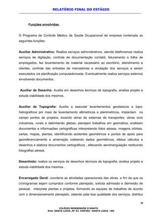 RELATÓRIO FINAL DO ESTÁGIO
Funções envolvidas
O Programa de Controle Médico de Saúde Ocupacional da empresa contempla as
seguintes funções:
Auxiliar Administrativo: Realiza serviços administrativos, atende telefonemas realiza
serviços de digitação, controle de documentação contabil, faturamento e folha de
empregados, faz levantamento de material necessário ao escritório, atendimento a
clientes, controle das entradas de mercadorias e anotação dos serviços a serem
executados via planificação computadorizada. Eventualmente realiza serviços externos
envolvendo documentos .
Auxiliar de Desenho: Auxilia em desenhos tecnicos de topografia, analisa projeto e
estuda viabilidade dos mesmos.
Auxiliar de Topografia: Auxilia a executar levantamentos geodesicos e topo-
hidrograficos por meio de levantamento altimetricos e planimetricos, implantam no
campo pontos de projetos, locando obras de sistemas de transportes, obras civis
industriais, rurais e delimitando glebas; planejam trabalhos em geomática, analisam
documentos e informações cartográficas interpretando fotos aéreas, imagens orbitais,
cartas, mapas, plantas, identificando acidentes geométricos e pontos de apoio para
georeferenciamento e amarração coletando dados geométricos, efetua cálculos e
desenhos e elabora documentos cartográficos , efetuando aerotriangulação restituindo
fotografias aéreas.
Desenhista: realiza os serviços de desenhos técnicos de topografia, analisa projeto e
estuda viabilidade dos mesmos .
Encarregado Geral: coordena as atividades operacionais das obras, a fim de que os
cronogramas sejam cumpridos conforme planejado, solicita admissão e demissão de
pessoal, interpreta plantas e projetos, formando as equipes de trabalhos de acordo
com o dimensionamento planejado, zelando pela boa qualidade dos serviços, distribui
20
COLÉGIO MONSENHOR D’AMATO
RUA: SANTA LUZIA ,Nº 53 CENTRO –SANTA LUZIA –MG
 