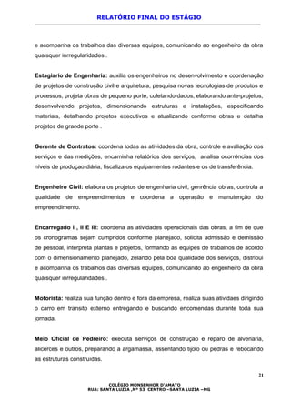 RELATÓRIO FINAL DO ESTÁGIO
e acompanha os trabalhos das diversas equipes, comunicando ao engenheiro da obra
quaisquer inrregularidades .
Estagiario de Engenharia: auxilia os engenheiros no desenvolvimento e coordenação
de projetos de construção civil e arquitetura, pesquisa novas tecnologias de produtos e
processos, projeta obras de pequeno porte, coletando dados, elaborando ante-projetos,
desenvolvendo projetos, dimensionando estruturas e instalações, especificando
materiais, detalhando projetos executivos e atualizando conforme obras e detalha
projetos de grande porte .
Gerente de Contratos: coordena todas as atividades da obra, controle e avaliação dos
serviços e das medições, encaminha relatórios dos serviços, analisa ocorrências dos
níveis de produçao diária, fiscaliza os equipamentos rodantes e os de transferência.
Engenheiro Civil: elabora os projetos de engenharia civil, genrência obras, controla a
qualidade de empreendimentos e coordena a operação e manutenção do
empreendimento.
Encarregado I , II E III: coordena as atividades operacionais das obras, a fim de que
os cronogramas sejam cumpridos conforme planejado, solicita admissão e demissão
de pessoal, interpreta plantas e projetos, formando as equipes de trabalhos de acordo
com o dimensionamento planejado, zelando pela boa qualidade dos serviços, distribui
e acompanha os trabalhos das diversas equipes, comunicando ao engenheiro da obra
quaisquer inrregularidades .
Motorista: realiza sua função dentro e fora da empresa, realiza suas atividaes dirigindo
o carro em transito externo entregando e buscando encomendas durante toda sua
jornada.
Meio Oficial de Pedreiro: executa serviços de construção e reparo de alvenaria,
alicerces e outros, preparando a argamassa, assentando tijolo ou pedras e rebocando
as estruturas construídas.
21
COLÉGIO MONSENHOR D’AMATO
RUA: SANTA LUZIA ,Nº 53 CENTRO –SANTA LUZIA –MG
 