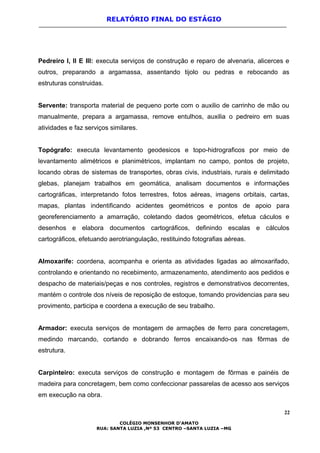 RELATÓRIO FINAL DO ESTÁGIO
Pedreiro I, II E III: executa serviços de construção e reparo de alvenaria, alicerces e
outros, preparando a argamassa, assentando tijolo ou pedras e rebocando as
estruturas construidas.
Servente: transporta material de pequeno porte com o auxilio de carrinho de mão ou
manualmente, prepara a argamassa, remove entulhos, auxilia o pedreiro em suas
atividades e faz serviços similares.
Topógrafo: executa levantamento geodesicos e topo-hidrograficos por meio de
levantamento alimétricos e planimétricos, implantam no campo, pontos de projeto,
locando obras de sistemas de transportes, obras civis, industriais, rurais e delimitado
glebas, planejam trabalhos em geomática, analisam documentos e informações
cartográficas, interpretando fotos terrestres, fotos aéreas, imagens orbitais, cartas,
mapas, plantas indentificando acidentes geométricos e pontos de apoio para
georeferenciamento a amarração, coletando dados geométricos, efetua cáculos e
desenhos e elabora documentos cartográficos, definindo escalas e cálculos
cartográficos, efetuando aerotriangulação, restituindo fotografias aéreas.
Almoxarife: coordena, acompanha e orienta as atividades ligadas ao almoxarifado,
controlando e orientando no recebimento, armazenamento, atendimento aos pedidos e
despacho de materiais/peças e nos controles, registros e demonstrativos decorrentes,
mantém o controle dos níveis de reposição de estoque, tomando providencias para seu
provimento, participa e coordena a execução de seu trabalho.
Armador: executa serviços de montagem de armações de ferro para concretagem,
medindo marcando, cortando e dobrando ferros encaixando-os nas fôrmas de
estrutura.
Carpinteiro: executa serviços de construção e montagem de fôrmas e painéis de
madeira para concretagem, bem como confeccionar passarelas de acesso aos serviços
em execução na obra.
22
COLÉGIO MONSENHOR D’AMATO
RUA: SANTA LUZIA ,Nº 53 CENTRO –SANTA LUZIA –MG
 