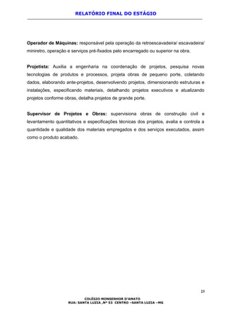 RELATÓRIO FINAL DO ESTÁGIO
Operador de Máquinas: responsável pela operação da retroescavadeira/ escavadeira/
miniretro, operação e serviços pré-fixados pelo encarregado ou superior na obra.
Projetista: Auxilia a engenharia na coordenação de projetos, pesquisa novas
tecnologias de produtos e processos, projeta obras de pequeno porte, coletando
dados, elaborando ante-projetos, desenvolvendo projetos, dimensionando estruturas e
instalações, especificando materiais, detalhando projetos executivos e atualizando
projetos conforme obras, detalha projetos de grande porte.
Supervisor de Projetos e Obras: supervisiona obras de construção civil e
levantamento quantitativos e especificações técnicas dos projetos, avalia e controla a
quantidade e qualidade dos materiais empregados e dos serviços executados, assim
como o produto acabado.
23
COLÉGIO MONSENHOR D’AMATO
RUA: SANTA LUZIA ,Nº 53 CENTRO –SANTA LUZIA –MG
 