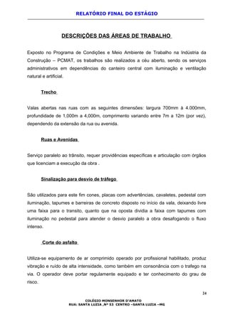 RELATÓRIO FINAL DO ESTÁGIO
DESCRIÇÕES DAS ÁREAS DE TRABALHO
Exposto no Programa de Condições e Meio Ambiente de Trabalho na Indústria da
Construção – PCMAT, os trabalhos são realizados a céu aberto, sendo os serviços
administrativos em dependências do canteiro central com iluminação e ventilação
natural e artificial.
Trecho
Valas abertas nas ruas com as seguintes dimensões: largura 700mm à 4.000mm,
profundidade de 1,000m a 4,000m, comprimento variando entre 7m a 12m (por vez),
dependendo da extensão da rua ou avenida.
Ruas e Avenidas
Serviço paralelo ao trânsito, requer providências específicas e articulação com órgãos
que licenciam a execução da obra .
Sinalização para desvio de tráfego
São utilizados para este fim cones, placas com advertências, cavaletes, pedestal com
iluminação, tapumes e barreiras de concreto disposto no início da vala, deixando livre
uma faixa para o transito, quanto que na oposta dividia a faixa com tapumes com
iluminação no pedestal para atender o desvio paralelo a obra desafogando o fluxo
intenso.
Corte do asfalto
Utiliza-se equipamento de ar comprimido operado por profissional habilitado, produz
vibração e ruído de alta intensidade, como também em consonância com o trafego na
via. O operador deve portar regulamente equipado e ter conhecimento do grau de
risco.
24
COLÉGIO MONSENHOR D’AMATO
RUA: SANTA LUZIA ,Nº 53 CENTRO –SANTA LUZIA –MG
 