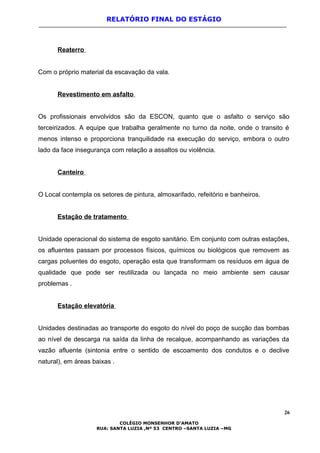 RELATÓRIO FINAL DO ESTÁGIO
Reaterro
Com o próprio material da escavação da vala.
Revestimento em asfalto
Os profissionais envolvidos são da ESCON, quanto que o asfalto o serviço são
terceirizados. A equipe que trabalha geralmente no turno da noite, onde o transito é
menos intenso e proporciona tranquilidade na execução do serviço, embora o outro
lado da face insegurança com relação a assaltos ou violência.
Canteiro
O Local contempla os setores de pintura, almoxarifado, refeitório e banheiros.
Estação de tratamento
Unidade operacional do sistema de esgoto sanitário. Em conjunto com outras estações,
os afluentes passam por processos físicos, químicos ou biológicos que removem as
cargas poluentes do esgoto, operação esta que transformam os resíduos em água de
qualidade que pode ser reutilizada ou lançada no meio ambiente sem causar
problemas .
Estação elevatória
Unidades destinadas ao transporte do esgoto do nível do poço de sucção das bombas
ao nível de descarga na saída da linha de recalque, acompanhando as variações da
vazão afluente (sintonia entre o sentido de escoamento dos condutos e o declive
natural), em áreas baixas .
26
COLÉGIO MONSENHOR D’AMATO
RUA: SANTA LUZIA ,Nº 53 CENTRO –SANTA LUZIA –MG
 