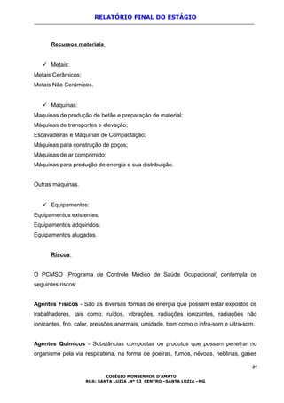 RELATÓRIO FINAL DO ESTÁGIO
Recursos materiais
 Metais:
Metais Cerâmicos;
Metais Não Cerâmicos.
 Maquinas:
Maquinas de produção de betão e preparação de material;
Máquinas de transportes e elevação;
Escavadeiras e Máquinas de Compactação;
Máquinas para construção de poços;
Máquinas de ar comprimido;
Máquinas para produção de energia e sua distribuição.
Outras máquinas.
 Equipamentos:
Equipamentos existentes;
Equipamentos adquiridos;
Equipamentos alugados.
Riscos
O PCMSO (Programa de Controle Médico de Saúde Ocupacional) contempla os
seguintes riscos:
Agentes Físicos - São as diversas formas de energia que possam estar expostos os
trabalhadores, tais como: ruídos, vibrações, radiações ionizantes, radiações não
ionizantes, frio, calor, pressões anormais, umidade, bem como o infra-som e ultra-som.
Agentes Químicos - Substâncias compostas ou produtos que possam penetrar no
organismo pela via respiratória, na forma de poeiras, fumos, névoas, neblinas, gases
27
COLÉGIO MONSENHOR D’AMATO
RUA: SANTA LUZIA ,Nº 53 CENTRO –SANTA LUZIA –MG
 