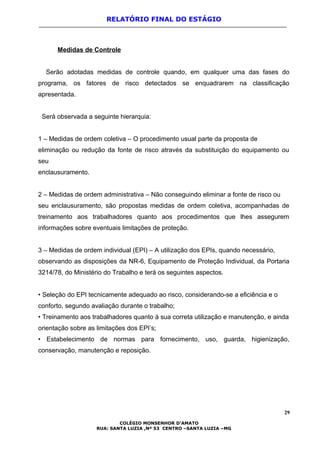 RELATÓRIO FINAL DO ESTÁGIO
Medidas de Controle
Serão adotadas medidas de controle quando, em qualquer uma das fases do
programa, os fatores de risco detectados se enquadrarem na classificação
apresentada.
Será observada a seguinte hierarquia:
1 – Medidas de ordem coletiva – O procedimento usual parte da proposta de
eliminação ou redução da fonte de risco através da substituição do equipamento ou
seu
enclausuramento.
2 – Medidas de ordem administrativa – Não conseguindo eliminar a fonte de risco ou
seu enclausuramento, são propostas medidas de ordem coletiva, acompanhadas de
treinamento aos trabalhadores quanto aos procedimentos que lhes assegurem
informações sobre eventuais limitações de proteção.
3 – Medidas de ordem individual (EPI) – A utilização dos EPIs, quando necessário,
observando as disposições da NR-6, Equipamento de Proteção Individual, da Portaria
3214/78, do Ministério do Trabalho e terá os seguintes aspectos.
• Seleção do EPI tecnicamente adequado ao risco, considerando-se a eficiência e o
conforto, segundo avaliação durante o trabalho;
• Treinamento aos trabalhadores quanto à sua correta utilização e manutenção, e ainda
orientação sobre as limitações dos EPI’s;
• Estabelecimento de normas para fornecimento, uso, guarda, higienização,
conservação, manutenção e reposição.
29
COLÉGIO MONSENHOR D’AMATO
RUA: SANTA LUZIA ,Nº 53 CENTRO –SANTA LUZIA –MG
 